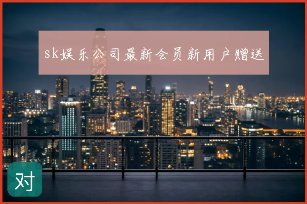sk娱乐公司最新会员新用户赠送